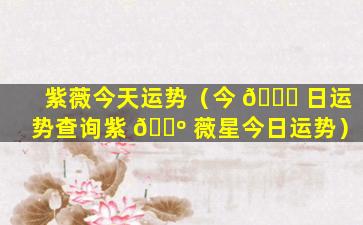 紫薇今天运势（今 🐛 日运势查询紫 🌺 薇星今日运势）